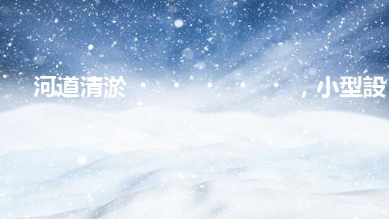 河道清淤，小型設(shè)備助力高效施工